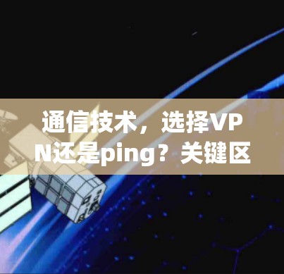 通信技术,选择VPN还是ping?关键区别与应用场景解析 通信技术,选择VPN还是ping?关键区别与应用场景解析