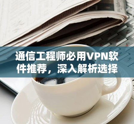 通信工程师必用VPN软件推荐,深入解析选择标准