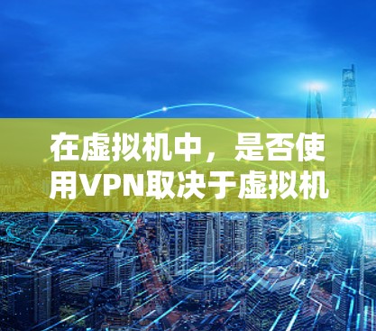 在虚拟机中,是否使用VPN取决于虚拟机的设置和需求。以下是关于如何在虚拟机中使用或不使用VPN的一些关键点和建议