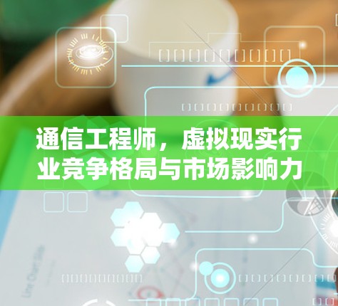 通信工程师，虚拟现实行业竞争格局与市场影响力分析
