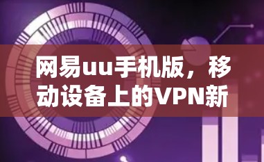 网易uu手机版，移动设备上的VPN新尝试，值得探索的解决方案