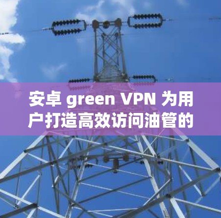 安卓 green VPN 为用户打造高效访问油管的便捷解决方案 安卓 green VPN 为用户打造高效访问油管的便捷解决方案