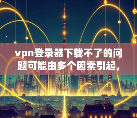 vpn登录器下载不了的问题可能由多个因素引起，以下是一些常见原因和解决方法