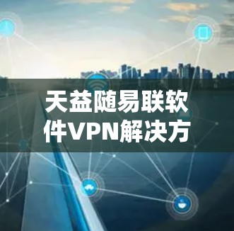 天益随易联软件VPN解决方案,为您的网络安全保驾护航