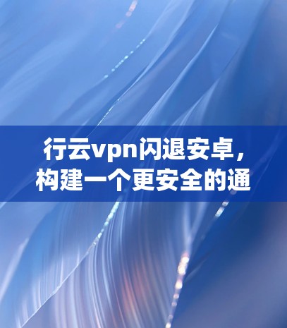 行云vpn闪退安卓,构建一个更安全的通信世界