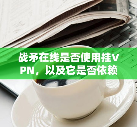 战矛在线是否使用挂VPN,以及它是否依赖于防火墙技术,取决于具体的实施情况。以下是详细的分析