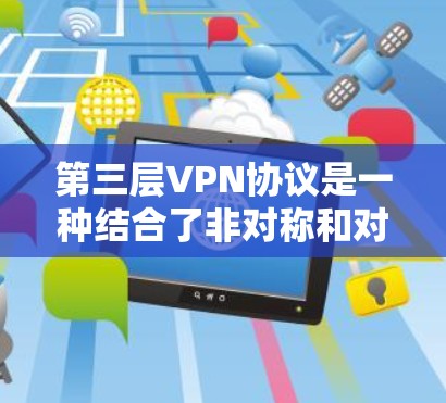 第三层VPN协议是一种结合了非对称和对称加密的高级VPN协议,旨在提供更高的安全性和效率。以下是其关键特点和结构