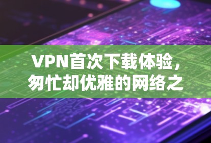 VPN首次下载体验,匆忙却优雅的网络之旅