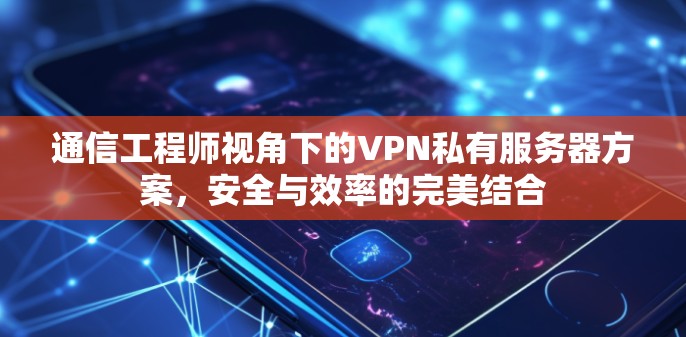 通信工程师视角下的VPN私有服务器方案,安全与效率的完美结合
