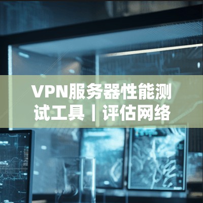 VPN服务器性能测试工具|评估网络安全的关键工具