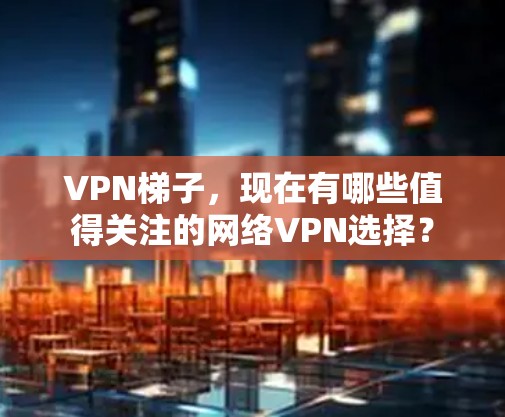 <strong>VPN梯子</strong>,现在有哪些值得关注的网络VPN选择?