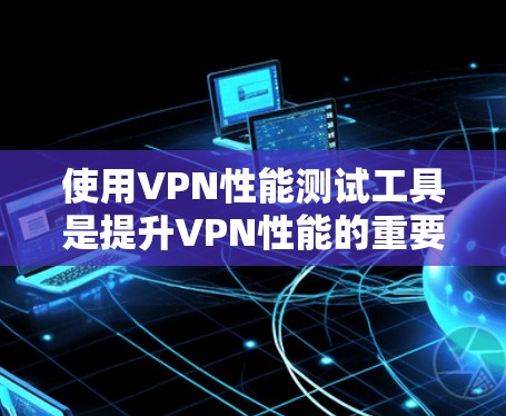 使用VPN性能测试工具是提升VPN性能的重要步骤,以下是详细的指南