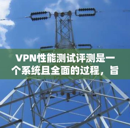 VPN性能测试评测是一个系统且全面的过程，旨在评估不同VPN在处理任务时的表现。以下是详细的评价框架