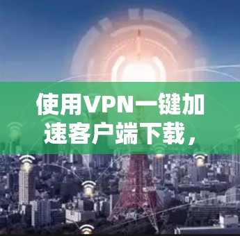 使用VPN一键加速客户端下载，下面是详细的步骤指南