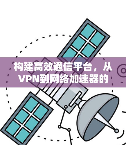 构建高效通信平台,从VPN到网络加速器的双刃剑